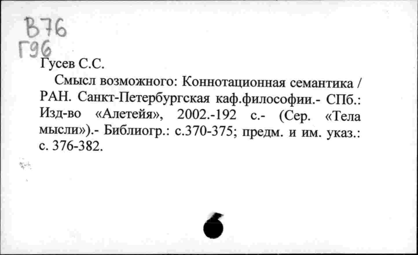 ﻿Ы6
гзб „
Гусев С.С.
Смысл возможного: Коннотационная семантика / РАН. Санкт-Петербургская каф.философии.- СПб.: Изд-во «Алетейя», 2002.-192 с.- (Сер. «Тела мысли»).- Библиогр.: с.370-375; предм. и им. указ ■ с. 376-382.